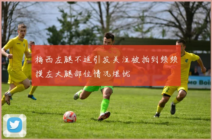梅西左腿不适引发关注被拍到频频摸左大腿部位情况堪忧