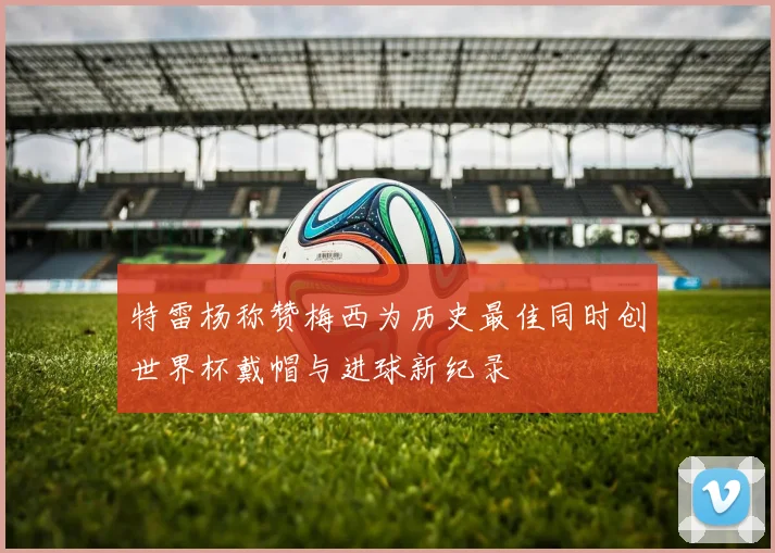 特雷杨称赞梅西为历史最佳同时创世界杯戴帽与进球新纪录