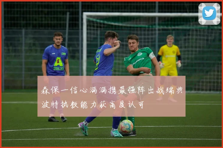 森保一信心满满携最强阵出战瑞典波特执教能力获高度认可