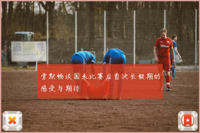 索默畅谈国米比赛后首次长假期的感受与期待