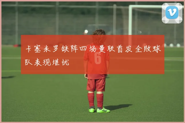 卡塞米罗缺阵四场曼联首发全败球队表现堪忧