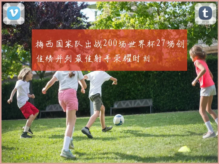 梅西国家队出战200场世界杯27场创佳绩并列最佳射手荣耀时刻