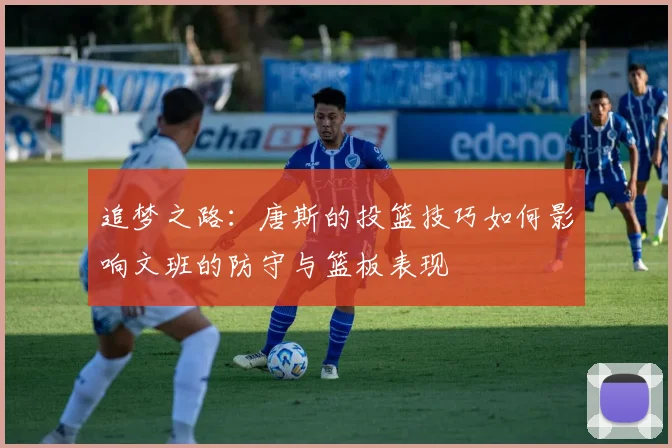 追梦之路：唐斯的投篮技巧如何影响文班的防守与篮板表现