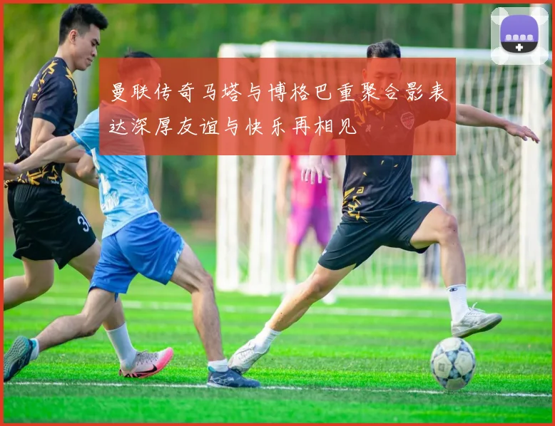 曼联传奇马塔与博格巴重聚合影表达深厚友谊与快乐再相见