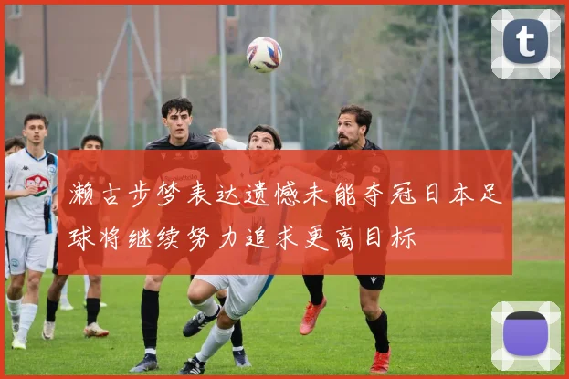 濑古步梦表达遗憾未能夺冠日本足球将继续努力追求更高目标