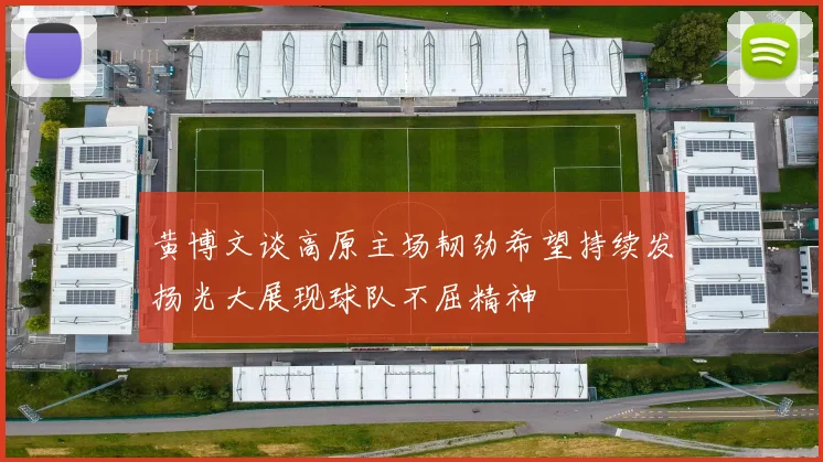 黄博文谈高原主场韧劲希望持续发扬光大展现球队不屈精神