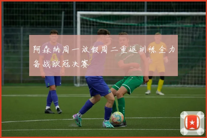 阿森纳周一放假周二重返训练全力备战欧冠决赛