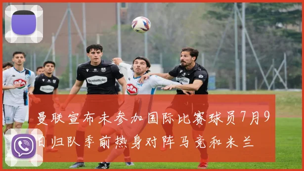 曼联宣布未参加国际比赛球员7月9日归队季前热身对阵马竞和米兰
