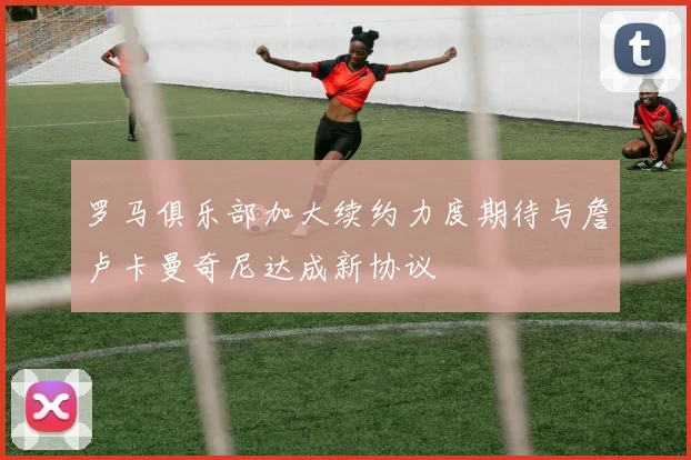罗马俱乐部加大续约力度期待与詹卢卡曼奇尼达成新协议
