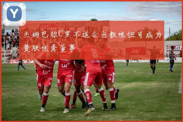 杰姆巴称C罗不适合当教练但可成为曼联优秀董事