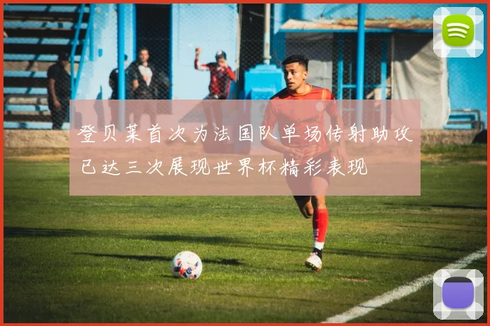 登贝莱首次为法国队单场传射助攻已达三次展现世界杯精彩表现