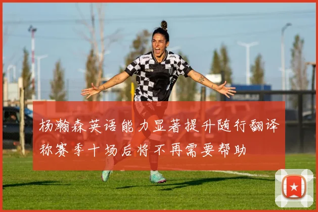 杨瀚森英语能力显著提升随行翻译称赛季十场后将不再需要帮助