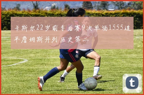 卡斯尔22岁前季后赛9次单场1555追平詹姆斯并列历史第二