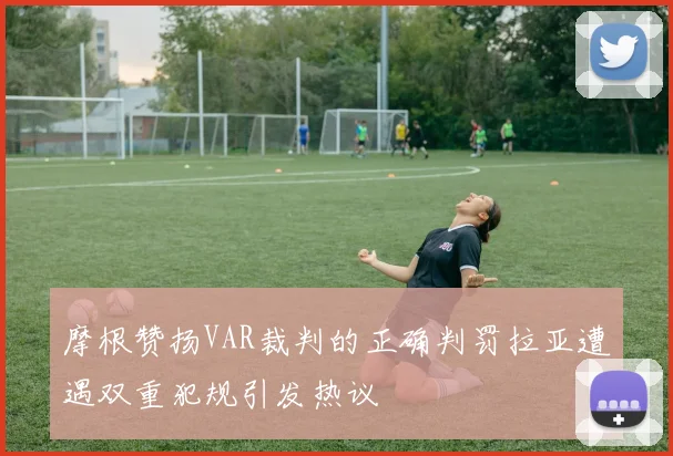 摩根赞扬VAR裁判的正确判罚拉亚遭遇双重犯规引发热议