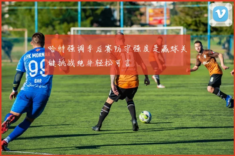 哈特强调季后赛防守强度是赢球关键挑战绝非轻松可言