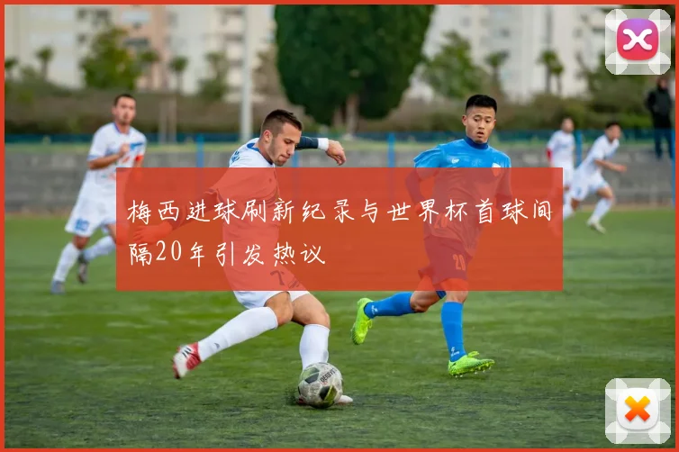 梅西进球刷新纪录与世界杯首球间隔20年引发热议